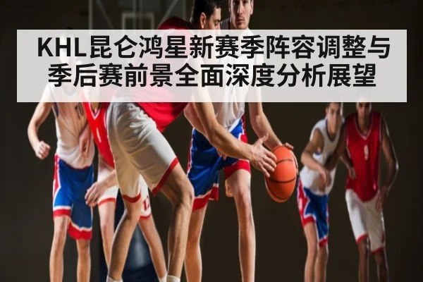 KHL昆仑鸿星新赛季阵容调整与季后赛前景全面深度分析展望