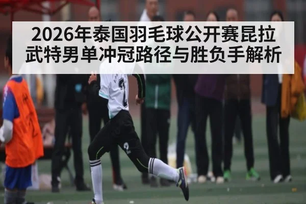 2026年泰国羽毛球公开赛昆拉武特男单冲冠路径与胜负手解析